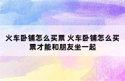 火车卧铺怎么买票 火车卧铺怎么买票才能和朋友坐一起